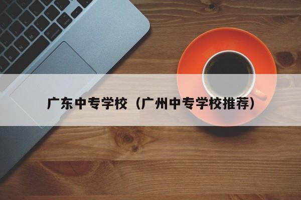 广东中专学校（广州中专学校推荐）-广东技校排名网