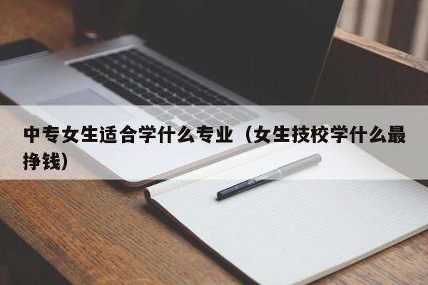 中专女生适合学什么专业（女生技校学什么最挣钱）-广东技校排名网