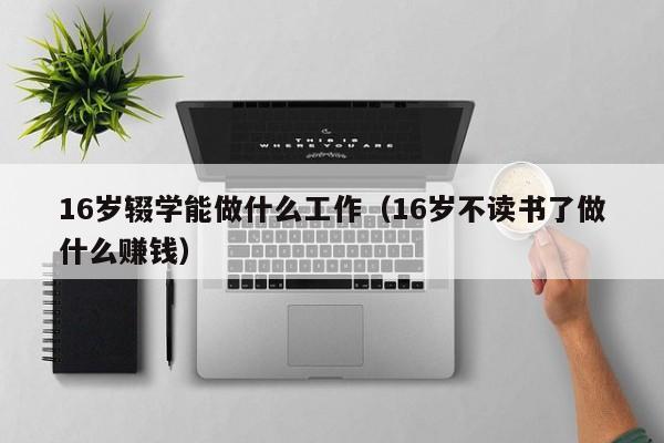 16岁辍学能做什么工作(16岁不读书了做什么赚钱)-广东技校排名网