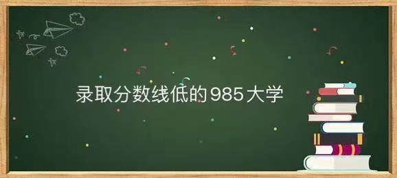 录取分数线最低的985大学是哪几所?分数线最低的985大学排名-广东技校排名网