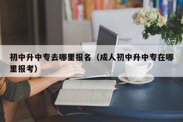 初中升中专去哪里报名(成人初中升中专在哪里报考)-广东技校排名网