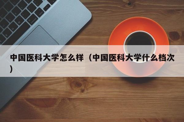 中国医科大学怎么样（中国医科大学什么档次）-广东技校排名网