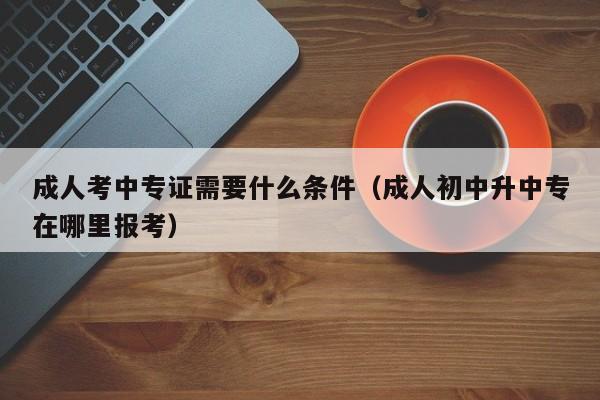 成人考中专证需要什么条件（成人初中升中专在哪里报考）-广东技校排名网