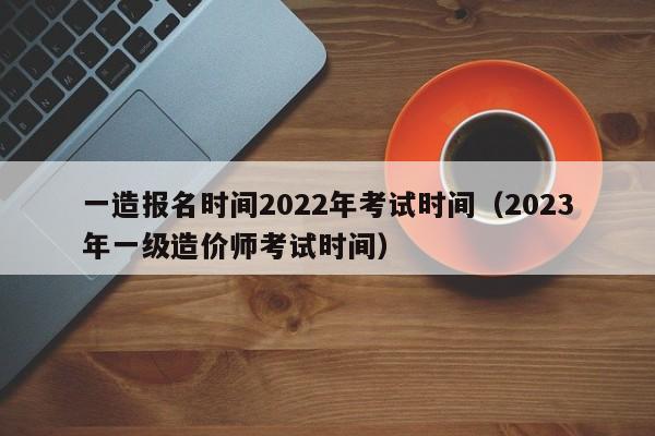 一造报名时间2022年考试时间（2023年一级造价师考试时间）-广东技校排名网