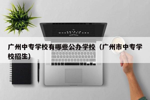 广州中专学校有哪些公办学校(广州市中专学校招生)-广东技校排名网