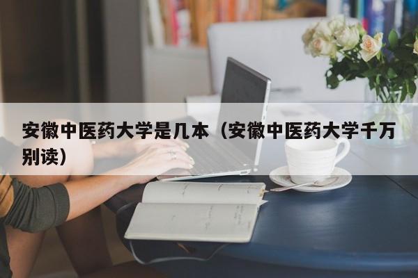 安徽中医药大学是几本（安徽中医药大学千万别读）-广东技校排名网