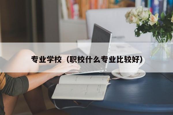 专业学校（职校什么专业比较好）-广东技校排名网