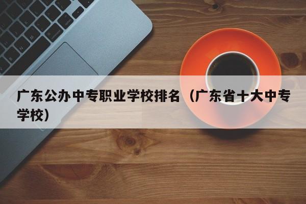 广东公办中专职业学校排名（广东省十大中专学校）-广东技校排名网