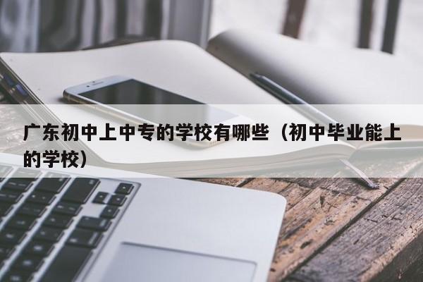 广东初中上中专的学校有哪些（初中毕业能上的学校）-广东技校排名网