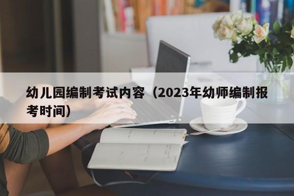 幼儿园编制考试内容（2023年幼师编制报考时间）-广东技校排名网