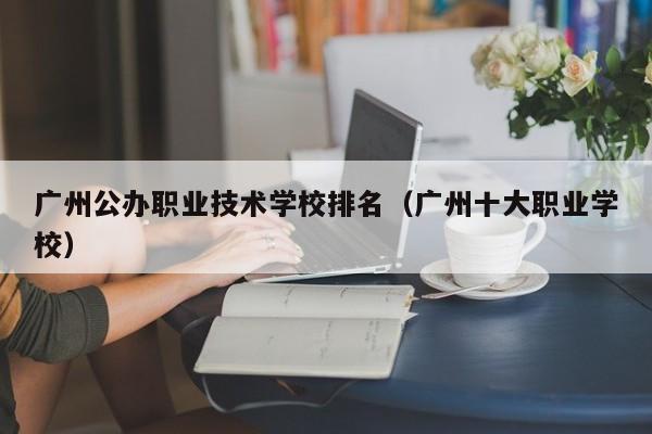 广州公办职业技术学校排名（广州十大职业学校）-广东技校排名网