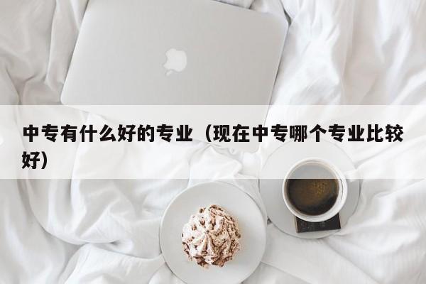 中专有什么好的专业（现在中专哪个专业比较好）-广东技校排名网