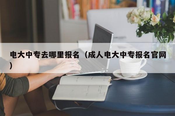 电大中专去哪里报名（成人电大中专报名官网）-广东技校排名网