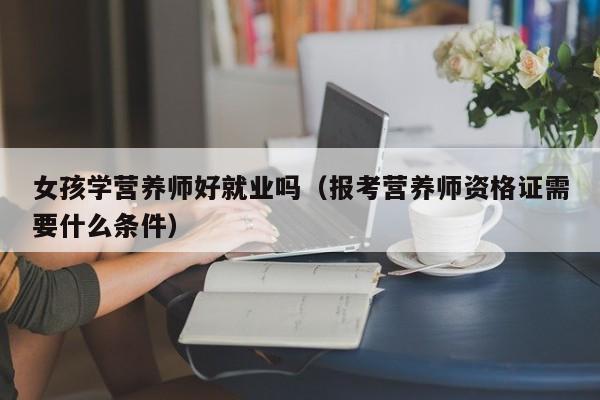 女孩学营养师好就业吗(报考营养师资格证需要什么条件)-广东技校排名网