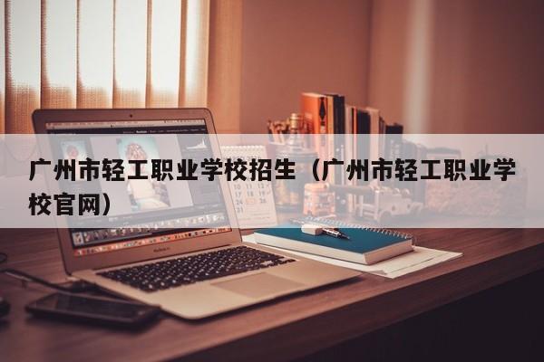 广州市轻工职业学校招生(广州市轻工职业学校官网)-广东技校排名网