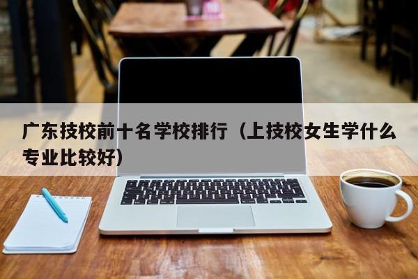 广东技校前十名学校排行(上技校女生学什么专业比较好)-广东技校排名网