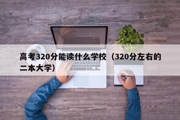 高考320分能读什么学校（320分左右的二本大学）-广东技校排名网