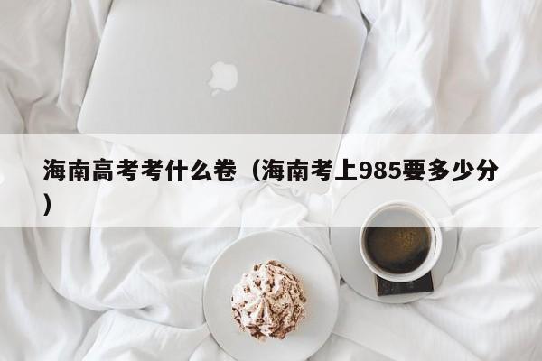 海南高考考什么卷（海南考上985要多少分）-广东技校排名网