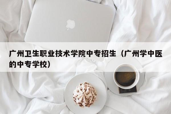 广州卫生职业技术学院中专招生（广州学中医的中专学校）-广东技校排名网