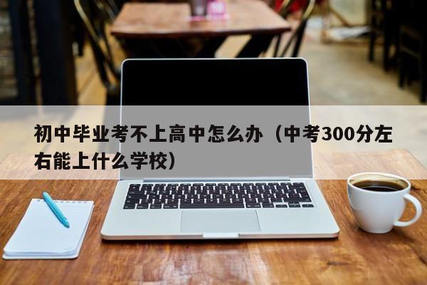 初中毕业考不上高中怎么办（中考300分左右能上什么学校）-广东技校排名网