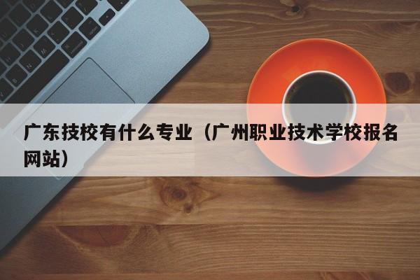 广东技校有什么专业（广州职业技术学校报名网站）-广东技校排名网