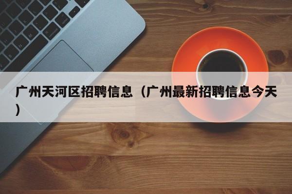 广州天河区招聘信息（广州最新招聘信息今天）-广东技校排名网