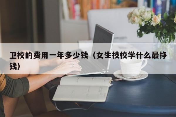 卫校的费用一年多少钱(女生技校学什么最挣钱)-广东技校排名网