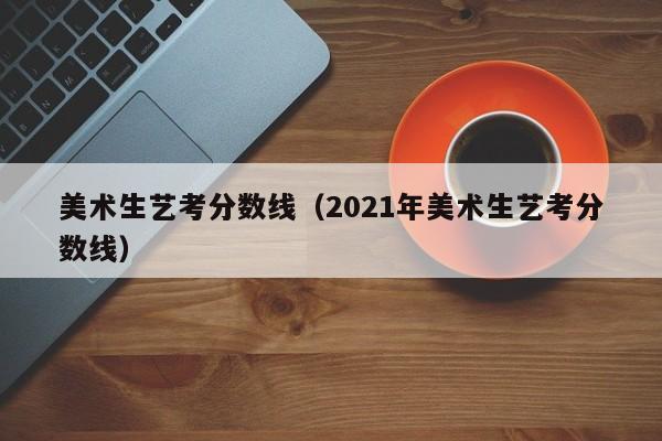 美术生艺考分数线（2021年美术生艺考分数线）-广东技校排名网