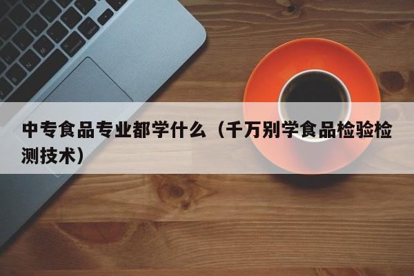 中专食品专业都学什么(千万别学食品检验检测技术)-广东技校排名网