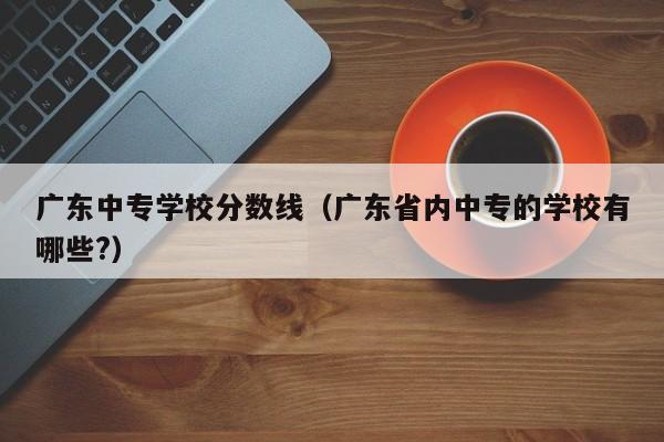 广东中专学校分数线（广东省内中专的学校有哪些?）-广东技校排名网