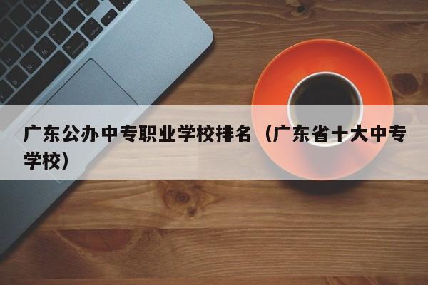 广东公办中专职业学校排名(广东省十大中专学校)-广东技校排名网