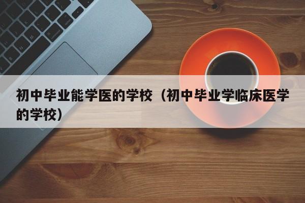 初中毕业能学医的学校(初中毕业学临床医学的学校)-广东技校排名网