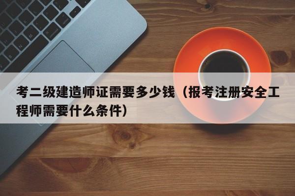 考二级建造师证需要多少钱(报考注册安全工程师需要什么条件)-广东技校排名网