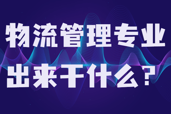 物流管理专业出来干什么?物流管理就业方向及就业前景分析-广东技校排名网