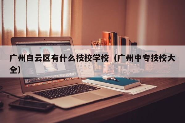 广州白云区有什么技校学校(广州中专技校大全)-广东技校排名网
