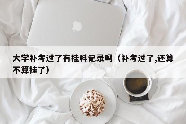 大学补考过了有挂科记录吗(补考过了,还算不算挂了)-广东技校排名网
