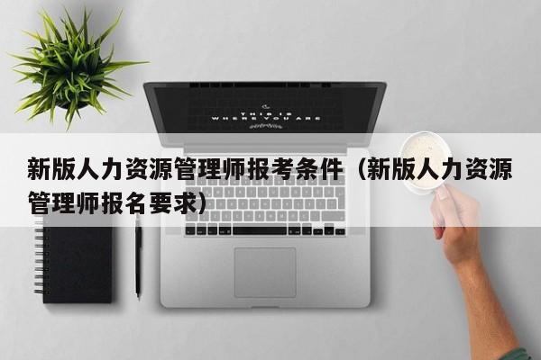 新版人力资源管理师报考条件（新版人力资源管理师报名要求）-广东技校排名网