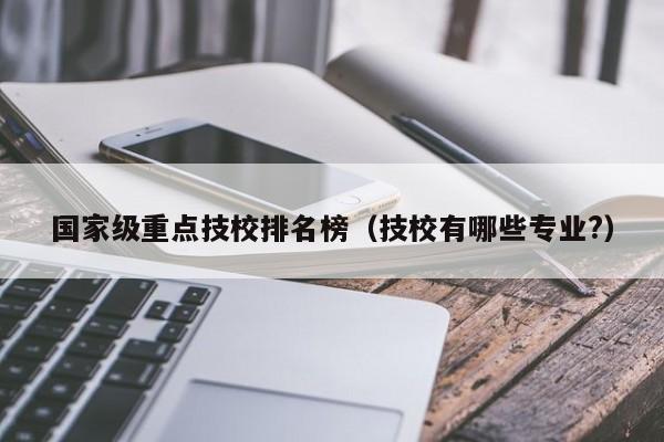 国家级重点技校排名榜(技校有哪些专业?)-广东技校排名网