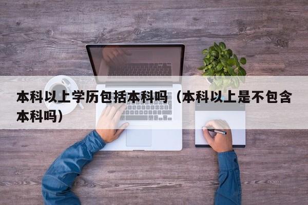 本科以上学历包括本科吗(本科以上是不包含本科吗)-广东技校排名网