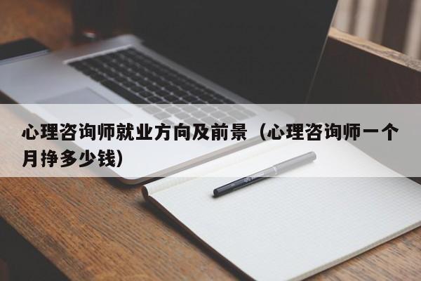 心理咨询师就业方向及前景(心理咨询师一个月挣多少钱)-广东技校排名网