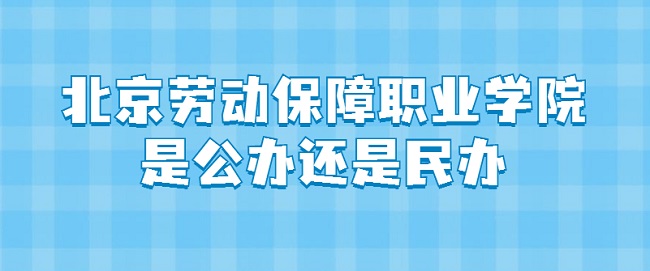 北京劳动保障职业学院是公办还是民办?(附各专业学费收费标准)-广东技校排名网