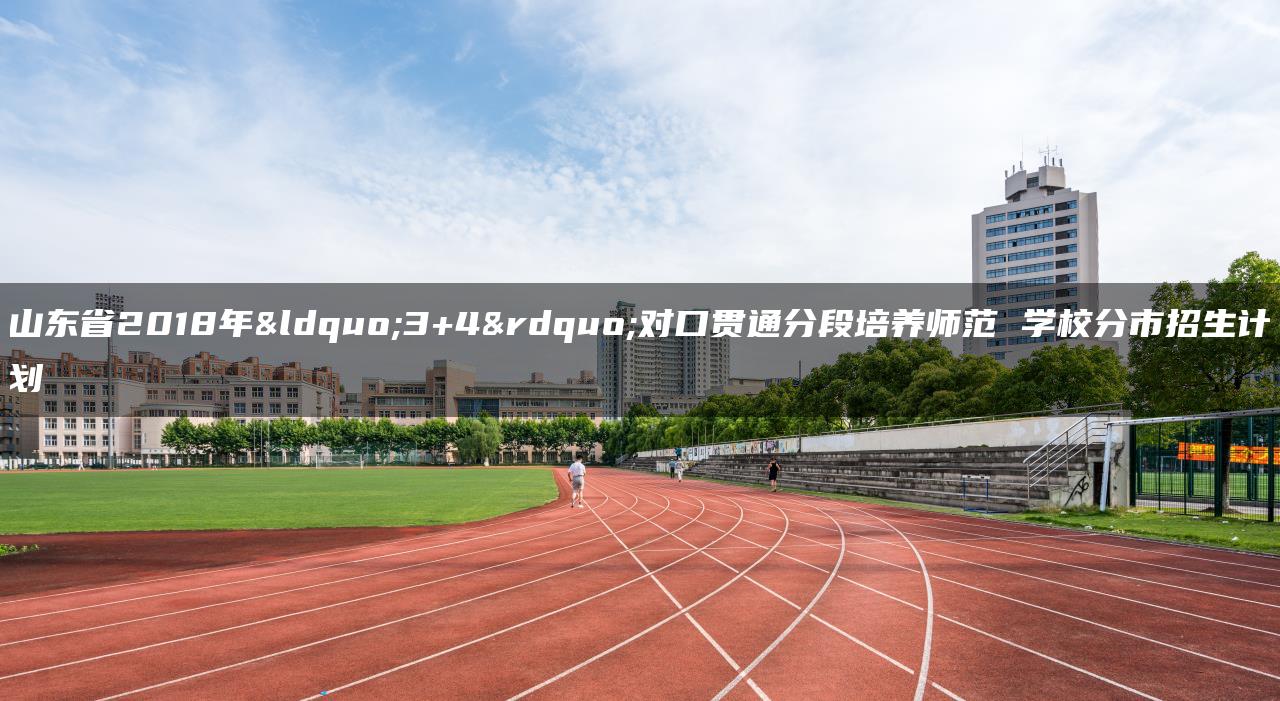 山东省2018年“3+4”对口贯通分段培养师范 学校分市招生计划-广东技校排名网