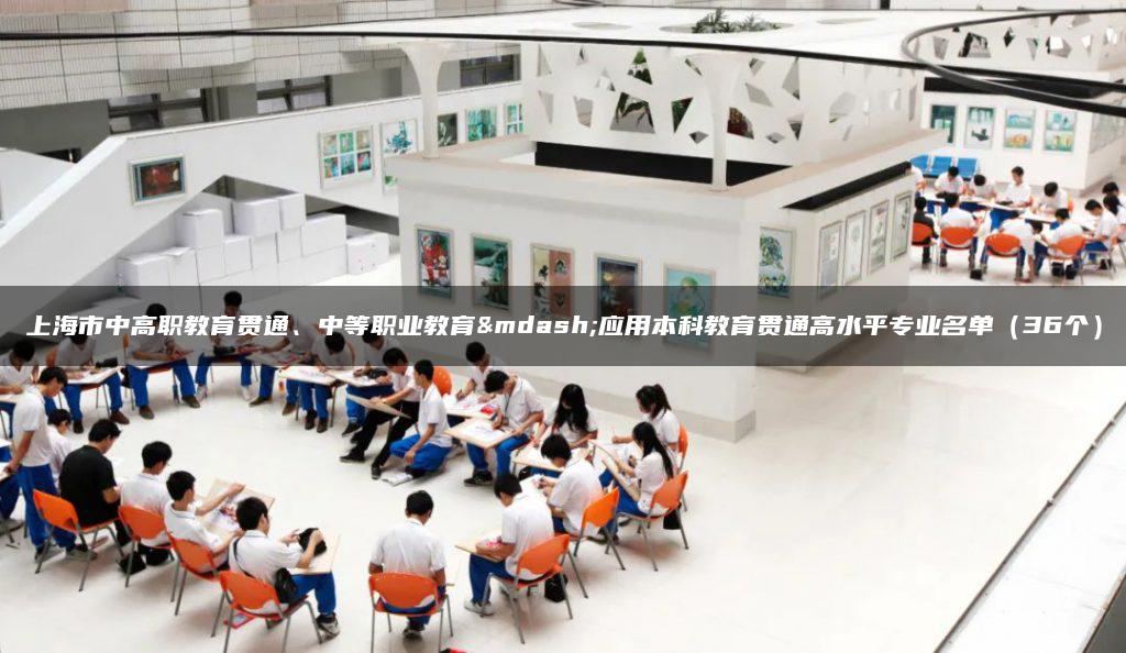 上海市中高职教育贯通、中等职业教育—应用本科教育贯通高水平专业名单（36个）