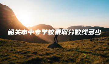 韶关市中专学校录取分数线多少-广东技校排名网