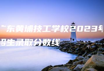 广东黄埔技工学校2023年招生录取分数线-广东技校排名网