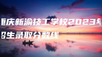 重庆新渝技工学校2023年招生录取分数线-广东技校排名网