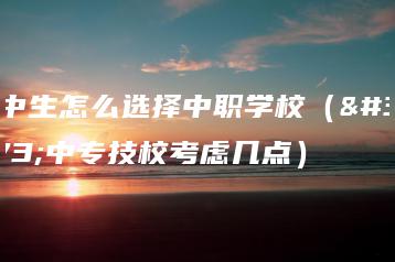 初中生怎么选择中职学校(选中专技校考虑几点)-广东技校排名网