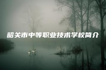 韶关市中等职业技术学校简介-广东技校排名网