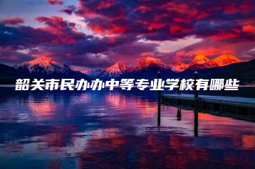 韶关市民办办中等专业学校有哪些-广东技校排名网
