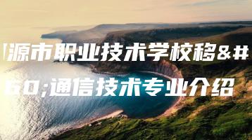 河源市职业技术学校移动通信技术专业介绍-广东技校排名网
